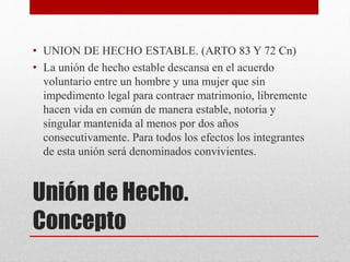 Unión de Hecho.
Concepto
• UNION DE HECHO ESTABLE. (ARTO 83 Y 72 Cn)
• La unión de hecho estable descansa en el acuerdo
voluntario entre un hombre y una mujer que sin
impedimento legal para contraer matrimonio, libremente
hacen vida en común de manera estable, notoria y
singular mantenida al menos por dos años
consecutivamente. Para todos los efectos los integrantes
de esta unión será denominados convivientes.
 