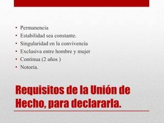 Requisitos de la Unión de
Hecho, para declararla.
• Permanencia
• Estabilidad sea constante.
• Singularidad en la convivencia
• Exclusiva entre hombre y mujer
• Continua (2 años )
• Notoria.
 