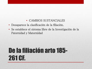 De la filiación arto 185-
261 CF.
• CAMBIOS SUSTANCIALES
• Desaparece la clasificación de la filiación.
• Se establece el sistema libre de la Investigación de la
Paternidad y Maternidad
 