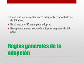 Reglas generales de la
adopción
• Edad que debe mediar entre adoptante y adoptado es
de 15 años.
• Edad máxima 55 años para adoptar.
• Excepcionalmente se puede adoptar mayores de 15
años.
 