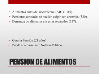 PENSION DE ALIMENTOS
• Alimentos antes del nacimiento. (ARTO 319).
• Pensiones atrasadas se pueden exigir con apremio. (320).
• Demanda de alimentos sin estar separados (317).
• Cesa la Pensión (21 años)
• Puede acordarse ante Notario Publico.
 