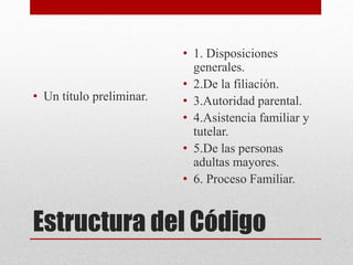 Estructura del Código
• Un título preliminar.
• 1. Disposiciones
generales.
• 2.De la filiación.
• 3.Autoridad parental.
• 4.Asistencia familiar y
tutelar.
• 5.De las personas
adultas mayores.
• 6. Proceso Familiar.
 