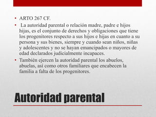 Autoridad parental
• ARTO 267 CF.
• La autoridad parental o relación madre, padre e hijos
hijas, es el conjunto de derechos y obligaciones que tiene
los progenitores respecto a sus hijos e hijas en cuanto a su
persona y sus bienes, siempre y cuando sean niños, niñas
y adolescentes y no se hayan emancipados o mayores de
edad declarados judicialmente incapaces.
• También ejercen la autoridad parental los abuelos,
abuelas, así como otros familiares que encabecen la
familia a falta de los progenitores.
 