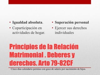 Principios de la Relación
Matrimonial . Deberes y
derechos. Arto 79-82CF
• Igualdad absoluta.
• Coparticipación en
actividades de hogar.
• Superación personal
• Ejercer sus derechos
individuales
Cinco dias calendario permiso con goce de salario por nacimiento de hijos.
 