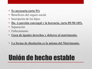 Unión de hecho estable
• Es necesaria (arto 91)
• Beneficios del seguro social.
• Inscripción de los hijos.
• Do. A porción conyugal y la herencia. (arto 89-90-105).
• Separación
• Fallecimiento
• Goza de iguales derechos y deberes al matrimonio.
• La forma de disolución es la misma del Matrimonio.
 