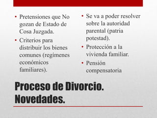 Proceso de Divorcio.
Novedades.
• Pretensiones que No
gozan de Estado de
Cosa Juzgada.
• Criterios para
distribuir los bienes
comunes (regímenes
económicos
familiares).
• Se va a poder resolver
sobre la autoridad
parental (patria
potestad).
• Protección a la
vivienda familiar.
• Pensión
compensatoria
 