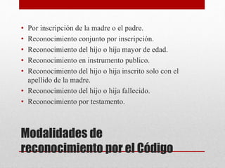 Modalidades de
reconocimiento por el Código
• Por inscripción de la madre o el padre.
• Reconocimiento conjunto por inscripción.
• Reconocimiento del hijo o hija mayor de edad.
• Reconocimiento en instrumento publico.
• Reconocimiento del hijo o hija inscrito solo con el
apellido de la madre.
• Reconocimiento del hijo o hija fallecido.
• Reconocimiento por testamento.
 
