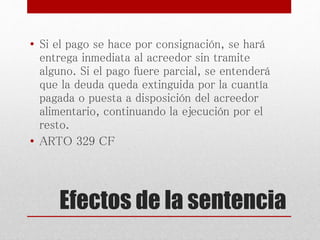 Efectos de la sentencia
• Si el pago se hace por consignación, se hará
entrega inmediata al acreedor sin tramite
alguno. Si el pago fuere parcial, se entenderá
que la deuda queda extinguida por la cuantía
pagada o puesta a disposición del acreedor
alimentario, continuando la ejecución por el
resto.
• ARTO 329 CF
 