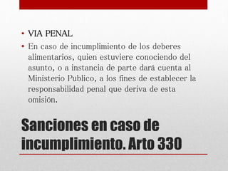 Sanciones en caso de
incumplimiento. Arto 330
• VIA PENAL
• En caso de incumplimiento de los deberes
alimentarios, quien estuviere conociendo del
asunto, o a instancia de parte dará cuenta al
Ministerio Publico, a los fines de establecer la
responsabilidad penal que deriva de esta
omisión.
 