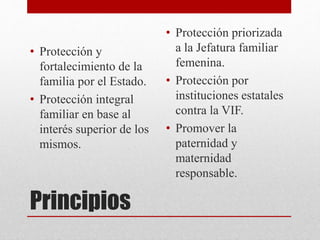 Principios
• Protección y
fortalecimiento de la
familia por el Estado.
• Protección integral
familiar en base al
interés superior de los
mismos.
• Protección priorizada
a la Jefatura familiar
femenina.
• Protección por
instituciones estatales
contra la VIF.
• Promover la
paternidad y
maternidad
responsable.
 