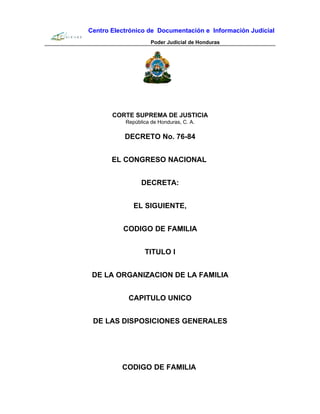 Centro Electrónico de Documentación e Información Judicial
Poder Judicial de Honduras
CORTE SUPREMA DE JUSTICIA
República de Honduras, C. A.
DECRETO No. 76-84
EL CONGRESO NACIONAL
DECRETA:
EL SIGUIENTE,
CODIGO DE FAMILIA
TITULO I
DE LA ORGANIZACION DE LA FAMILIA
CAPITULO UNICO
DE LAS DISPOSICIONES GENERALES
CODIGO DE FAMILIA
 