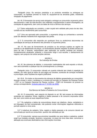 Parágrafo único. Os serviços prestados e os produtos remetidos ou entregues ao
consumidor, na hipótese prevista no inciso III, equiparam-se às amostras grátis, inexistindo
obrigação de pagamento.

      Art. 40. O fornecedor de serviço será obrigado a entregar ao consumidor orçamento prévio
discriminando o valor da mão-de-obra, dos materiais e equipamentos a serem empregados, as
condições de pagamento, bem como as datas de início e término dos serviços.

     § 1º Salvo estipulação em contrário, o valor orçado terá validade pelo prazo de dez dias,
contado de seu recebimento pelo consumidor.

    § 2° Uma vez aprovado pelo consumidor, o orçamento obriga os contraentes e somente
pode ser alterado mediante livre negociação das partes.

     § 3° O consumidor não responde por quaisquer ônus ou acréscimos decorrentes da
contratação de serviços de terceiros não previstos no orçamento prévio.

     Art. 41. No caso de fornecimento de produtos ou de serviços sujeitos ao regime de
controle ou de tabelamento de preços, os fornecedores deverão respeitar os limites oficiais sob
pena de não o fazendo, responderem pela restituição da quantia recebida em excesso,
monetariamente atualizada, podendo o consumidor exigir à sua escolha, o desfazimento do
negócio, sem prejuízo de outras sanções cabíveis.

                                         SEÇÃO V
                                   Da Cobrança de Dívidas

    Art. 42. Na cobrança de débitos, o consumidor inadimplente não será exposto a ridículo,
nem será submetido a qualquer tipo de constrangimento ou ameaça.

      Parágrafo único. O consumidor cobrado em quantia indevida tem direito à repetição do
indébito, por valor igual ao dobro do que pagou em excesso, acrescido de correção monetária
e juros legais, salvo hipótese de engano justificável.

     Art. 42-A. Em todos os documentos de cobrança de débitos apresentados ao consumidor,
deverão constar o nome, o endereço e o número de inscrição no Cadastro de Pessoas Físicas
– CPF ou no Cadastro Nacional de Pessoa Jurídica – CNPJ do fornecedor do produto ou
serviço correspondente. (Incluído pela Lei nº 12.039, de 2009)

                                      SEÇÃO VI
                    Dos Bancos de Dados e Cadastros de Consumidores

      Art. 43. O consumidor, sem prejuízo do disposto no art. 86, terá acesso às informações
existentes em cadastros, fichas, registros e dados pessoais e de consumo arquivados sobre
ele, bem como sobre as suas respectivas fontes.

     § 1° Os cadastros e dados de consumidores devem ser objetivos, claros, verdadeiros e
em linguagem de fácil compreensão, não podendo conter informações negativas referentes a
período superior a cinco anos.

    § 2° A abertura de cadastro, ficha, registro e dados pessoais e de consumo deverá ser
comunicada por escrito ao consumidor, quando não solicitada por ele.

      § 3° O consumidor, sempre que encontrar inexatidão nos seus dados e cadastros, poderá
exigir sua imediata correção, devendo o arquivista, no prazo de cinco dias úteis, comunicar a
alteração aos eventuais destinatários das informações incorretas.
 