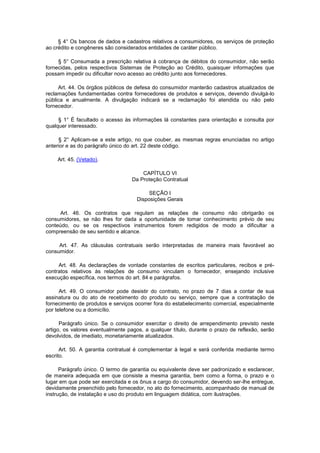 § 4° Os bancos de dados e cadastros relativos a consumidores, os serviços de proteção
ao crédito e congêneres são considerados entidades de caráter público.

     § 5° Consumada a prescrição relativa à cobrança de débitos do consumidor, não serão
fornecidas, pelos respectivos Sistemas de Proteção ao Crédito, quaisquer informações que
possam impedir ou dificultar novo acesso ao crédito junto aos fornecedores.

     Art. 44. Os órgãos públicos de defesa do consumidor manterão cadastros atualizados de
reclamações fundamentadas contra fornecedores de produtos e serviços, devendo divulgá-lo
pública e anualmente. A divulgação indicará se a reclamação foi atendida ou não pelo
fornecedor.

     § 1° É facultado o acesso às informações lá constantes para orientação e consulta por
qualquer interessado.

     § 2° Aplicam-se a este artigo, no que couber, as mesmas regras enunciadas no artigo
anterior e as do parágrafo único do art. 22 deste código.

    Art. 45. (Vetado).

                                       CAPÍTULO VI
                                   Da Proteção Contratual

                                          SEÇÃO I
                                     Disposições Gerais

     Art. 46. Os contratos que regulam as relações de consumo não obrigarão os
consumidores, se não lhes for dada a oportunidade de tomar conhecimento prévio de seu
conteúdo, ou se os respectivos instrumentos forem redigidos de modo a dificultar a
compreensão de seu sentido e alcance.

     Art. 47. As cláusulas contratuais serão interpretadas de maneira mais favorável ao
consumidor.

     Art. 48. As declarações de vontade constantes de escritos particulares, recibos e pré-
contratos relativos às relações de consumo vinculam o fornecedor, ensejando inclusive
execução específica, nos termos do art. 84 e parágrafos.

      Art. 49. O consumidor pode desistir do contrato, no prazo de 7 dias a contar de sua
assinatura ou do ato de recebimento do produto ou serviço, sempre que a contratação de
fornecimento de produtos e serviços ocorrer fora do estabelecimento comercial, especialmente
por telefone ou a domicílio.

      Parágrafo único. Se o consumidor exercitar o direito de arrependimento previsto neste
artigo, os valores eventualmente pagos, a qualquer título, durante o prazo de reflexão, serão
devolvidos, de imediato, monetariamente atualizados.

      Art. 50. A garantia contratual é complementar à legal e será conferida mediante termo
escrito.

      Parágrafo único. O termo de garantia ou equivalente deve ser padronizado e esclarecer,
de maneira adequada em que consiste a mesma garantia, bem como a forma, o prazo e o
lugar em que pode ser exercitada e os ônus a cargo do consumidor, devendo ser-lhe entregue,
devidamente preenchido pelo fornecedor, no ato do fornecimento, acompanhado de manual de
instrução, de instalação e uso do produto em linguagem didática, com ilustrações.
 
