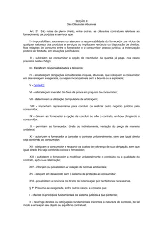 SEÇÃO II
                                    Das Cláusulas Abusivas

     Art. 51. São nulas de pleno direito, entre outras, as cláusulas contratuais relativas ao
fornecimento de produtos e serviços que:

     I - impossibilitem, exonerem ou atenuem a responsabilidade do fornecedor por vícios de
qualquer natureza dos produtos e serviços ou impliquem renúncia ou disposição de direitos.
Nas relações de consumo entre o fornecedor e o consumidor pessoa jurídica, a indenização
poderá ser limitada, em situações justificáveis;

      II - subtraiam ao consumidor a opção de reembolso da quantia já paga, nos casos
previstos neste código;

    III - transfiram responsabilidades a terceiros;

    IV - estabeleçam obrigações consideradas iníquas, abusivas, que coloquem o consumidor
em desvantagem exagerada, ou sejam incompatíveis com a boa-fé ou a eqüidade;

    V - (Vetado);

    VI - estabeleçam inversão do ônus da prova em prejuízo do consumidor;

    VII - determinem a utilização compulsória de arbitragem;

     VIII - imponham representante para concluir ou realizar outro negócio jurídico pelo
consumidor;

    IX - deixem ao fornecedor a opção de concluir ou não o contrato, embora obrigando o
consumidor;

      X - permitam ao fornecedor, direta ou indiretamente, variação do preço de maneira
unilateral;

     XI - autorizem o fornecedor a cancelar o contrato unilateralmente, sem que igual direito
seja conferido ao consumidor;

     XII - obriguem o consumidor a ressarcir os custos de cobrança de sua obrigação, sem que
igual direito lhe seja conferido contra o fornecedor;

     XIII - autorizem o fornecedor a modificar unilateralmente o conteúdo ou a qualidade do
contrato, após sua celebração;

    XIV - infrinjam ou possibilitem a violação de normas ambientais;

    XV - estejam em desacordo com o sistema de proteção ao consumidor;

    XVI - possibilitem a renúncia do direito de indenização por benfeitorias necessárias.

    § 1º Presume-se exagerada, entre outros casos, a vontade que:

    I - ofende os princípios fundamentais do sistema jurídico a que pertence;

    II - restringe direitos ou obrigações fundamentais inerentes à natureza do contrato, de tal
modo a ameaçar seu objeto ou equilíbrio contratual;
 