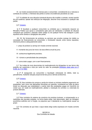 III - se mostra excessivamente onerosa para o consumidor, considerando-se a natureza e
conteúdo do contrato, o interesse das partes e outras circunstâncias peculiares ao caso.

     § 2° A nulidade de uma cláusula contratual abusiva não invalida o contrato, exceto quando
de sua ausência, apesar dos esforços de integração, decorrer ônus excessivo a qualquer das
partes.

    § 3° (Vetado).

      § 4° É facultado a qualquer consumidor ou entidade que o represente requerer ao
Ministério Público que ajuíze a competente ação para ser declarada a nulidade de cláusula
contratual que contrarie o disposto neste código ou de qualquer forma não assegure o justo
equilíbrio entre direitos e obrigações das partes.

      Art. 52. No fornecimento de produtos ou serviços que envolva outorga de crédito ou
concessão de financiamento ao consumidor, o fornecedor deverá, entre outros requisitos,
informá-lo prévia e adequadamente sobre:

    I - preço do produto ou serviço em moeda corrente nacional;

    II - montante dos juros de mora e da taxa efetiva anual de juros;

    III - acréscimos legalmente previstos;

    IV - número e periodicidade das prestações;

    V - soma total a pagar, com e sem financiamento.

    § 1° As multas de mora decorrentes do inadimplemento de obrigações no seu termo não
poderão ser superiores a dois por cento do valor da prestação.(Redação dada pela Lei nº
9.298, de 1º.8.1996)

      § 2º É assegurado ao consumidor a liquidação antecipada do débito, total ou
parcialmente, mediante redução proporcional dos juros e demais acréscimos.

    § 3º (Vetado).

      Art. 53. Nos contratos de compra e venda de móveis ou imóveis mediante pagamento em
prestações, bem como nas alienações fiduciárias em garantia, consideram-se nulas de pleno
direito as cláusulas que estabeleçam a perda total das prestações pagas em benefício do
credor que, em razão do inadimplemento, pleitear a resolução do contrato e a retomada do
produto alienado.

    § 1° (Vetado).

      § 2º Nos contratos do sistema de consórcio de produtos duráveis, a compensação ou a
restituição das parcelas quitadas, na forma deste artigo, terá descontada, além da vantagem
econômica auferida com a fruição, os prejuízos que o desistente ou inadimplente causar ao
grupo.

     § 3° Os contratos de que trata o caput deste artigo serão expressos em moeda corrente
nacional.

                                        SEÇÃO III
                                  Dos Contratos de Adesão
 