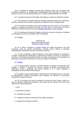 Art. 54. Contrato de adesão é aquele cujas cláusulas tenham sido aprovadas pela
autoridade competente ou estabelecidas unilateralmente pelo fornecedor de produtos ou
serviços, sem que o consumidor possa discutir ou modificar substancialmente seu conteúdo.

    § 1° A inserção de cláusula no formulário não desfigura a natureza de adesão do contrato.

    § 2° Nos contratos de adesão admite-se cláusula resolutória, desde que a alternativa,
cabendo a escolha ao consumidor, ressalvando-se o disposto no § 2° do artigo anterior.

        o
       § 3 Os contratos de adesão escritos serão redigidos em termos claros e com caracteres
ostensivos e legíveis, cujo tamanho da fonte não será inferior ao corpo doze, de modo a
facilitar sua compreensão pelo consumidor.(Redação dada pela nº 11.785, de 2008)

    § 4° As cláusulas que implicarem limitação de direito do consumidor deverão ser redigidas
com destaque, permitindo sua imediata e fácil compreensão.

     § 5° (Vetado)

                                            CAPÍTULO VII
                                     Das Sanções Administrativas
                                     (Vide Lei nº 8.656, de 1993)

     Art. 55. A União, os Estados e o Distrito Federal, em caráter concorrente e nas suas
respectivas áreas de atuação administrativa, baixarão normas relativas à produção,
industrialização, distribuição e consumo de produtos e serviços.

     § 1° A União, os Estados, o Distrito Federal e os Municípios fiscalizarão e controlarão a
produção, industrialização, distribuição, a publicidade de produtos e serviços e o mercado de
consumo, no interesse da preservação da vida, da saúde, da segurança, da informação e do
bem-estar do consumidor, baixando as normas que se fizerem necessárias.

    § 2° (Vetado).

      § 3° Os órgãos federais, estaduais, do Distrito Federal e municipais com atribuições para
fiscalizar e controlar o mercado de consumo manterão comissões permanentes para
elaboração, revisão e atualização das normas referidas no § 1°, sendo obrigatória a
participação dos consumidores e fornecedores.

     § 4° Os órgãos oficiais poderão expedir notificações aos fornecedores para que, sob pena
de desobediência, prestem informações sobre questões de interesse do consumidor,
resguardado o segredo industrial.

      Art. 56. As infrações das normas de defesa do consumidor ficam sujeitas, conforme o
caso, às seguintes sanções administrativas, sem prejuízo das de natureza civil, penal e das
definidas em normas específicas:

    I - multa;

    II - apreensão do produto;

    III - inutilização do produto;

    IV - cassação do registro do produto junto ao órgão competente;

    V - proibição de fabricação do produto;
 