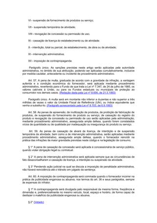 VI - suspensão de fornecimento de produtos ou serviço;

    VII - suspensão temporária de atividade;

    VIII - revogação de concessão ou permissão de uso;

    IX - cassação de licença do estabelecimento ou de atividade;

    X - interdição, total ou parcial, de estabelecimento, de obra ou de atividade;

    XI - intervenção administrativa;

    XII - imposição de contrapropaganda.

     Parágrafo único. As sanções previstas neste artigo serão aplicadas pela autoridade
administrativa, no âmbito de sua atribuição, podendo ser aplicadas cumulativamente, inclusive
por medida cautelar, antecedente ou incidente de procedimento administrativo.

     Art. 57. A pena de multa, graduada de acordo com a gravidade da infração, a vantagem
auferida e a condição econômica do fornecedor, será aplicada mediante procedimento
administrativo, revertendo para o Fundo de que trata a Lei nº 7.347, de 24 de julho de 1985, os
valores cabíveis à União, ou para os Fundos estaduais ou municipais de proteção ao
consumidor nos demais casos. (Redação dada pela Lei nº 8.656, de 21.5.1993)

     Parágrafo único. A multa será em montante não inferior a duzentas e não superior a três
milhões de vezes o valor da Unidade Fiscal de Referência (Ufir), ou índice equivalente que
venha a substituí-lo. (Parágrafo acrescentado pela Lei nº 8.703, de 6.9.1993)

     Art. 58. As penas de apreensão, de inutilização de produtos, de proibição de fabricação de
produtos, de suspensão do fornecimento de produto ou serviço, de cassação do registro do
produto e revogação da concessão ou permissão de uso serão aplicadas pela administração,
mediante procedimento administrativo, assegurada ampla defesa, quando forem constatados
vícios de quantidade ou de qualidade por inadequação ou insegurança do produto ou serviço.

      Art. 59. As penas de cassação de alvará de licença, de interdição e de suspensão
temporária da atividade, bem como a de intervenção administrativa, serão aplicadas mediante
procedimento administrativo, assegurada ampla defesa, quando o fornecedor reincidir na
prática das infrações de maior gravidade previstas neste código e na legislação de consumo.

    § 1° A pena de cassação da concessão será aplicada à concessionária de serviço público,
quando violar obrigação legal ou contratual.

      § 2° A pena de intervenção administrativa será aplicada sempre que as circunstâncias de
fato desaconselharem a cassação de licença, a interdição ou suspensão da atividade.

     § 3° Pendendo ação judicial na qual se discuta a imposição de penalidade administrativa,
não haverá reincidência até o trânsito em julgado da sentença.

      Art. 60. A imposição de contrapropaganda será cominada quando o fornecedor incorrer na
prática de publicidade enganosa ou abusiva, nos termos do art. 36 e seus parágrafos, sempre
às expensas do infrator.

     § 1º A contrapropaganda será divulgada pelo responsável da mesma forma, freqüência e
dimensão e, preferencialmente no mesmo veículo, local, espaço e horário, de forma capaz de
desfazer o malefício da publicidade enganosa ou abusiva.

    § 2° (Vetado)
 