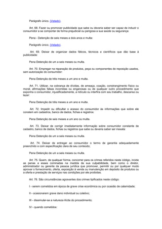 Parágrafo único. (Vetado).

    Art. 68. Fazer ou promover publicidade que sabe ou deveria saber ser capaz de induzir o
consumidor a se comportar de forma prejudicial ou perigosa a sua saúde ou segurança:

    Pena - Detenção de seis meses a dois anos e multa:

    Parágrafo único. (Vetado).

      Art. 69. Deixar de organizar dados fáticos, técnicos e científicos que dão base à
publicidade:

    Pena Detenção de um a seis meses ou multa.

    Art. 70. Empregar na reparação de produtos, peça ou componentes de reposição usados,
sem autorização do consumidor:

    Pena Detenção de três meses a um ano e multa.

      Art. 71. Utilizar, na cobrança de dívidas, de ameaça, coação, constrangimento físico ou
moral, afirmações falsas incorretas ou enganosas ou de qualquer outro procedimento que
exponha o consumidor, injustificadamente, a ridículo ou interfira com seu trabalho, descanso ou
lazer:

    Pena Detenção de três meses a um ano e multa.

     Art. 72. Impedir ou dificultar o acesso do consumidor às informações que sobre ele
constem em cadastros, banco de dados, fichas e registros:

    Pena Detenção de seis meses a um ano ou multa.

     Art. 73. Deixar de corrigir imediatamente informação sobre consumidor constante de
cadastro, banco de dados, fichas ou registros que sabe ou deveria saber ser inexata:

    Pena Detenção de um a seis meses ou multa.

     Art. 74. Deixar de entregar ao consumidor o termo de garantia adequadamente
preenchido e com especificação clara de seu conteúdo;

    Pena Detenção de um a seis meses ou multa.

     Art. 75. Quem, de qualquer forma, concorrer para os crimes referidos neste código, incide
as penas a esses cominadas na medida de sua culpabilidade, bem como o diretor,
administrador ou gerente da pessoa jurídica que promover, permitir ou por qualquer modo
aprovar o fornecimento, oferta, exposição à venda ou manutenção em depósito de produtos ou
a oferta e prestação de serviços nas condições por ele proibidas.

    Art. 76. São circunstâncias agravantes dos crimes tipificados neste código:

    I - serem cometidos em época de grave crise econômica ou por ocasião de calamidade;

    II - ocasionarem grave dano individual ou coletivo;

    III - dissimular-se a natureza ilícita do procedimento;

    IV - quando cometidos:
 