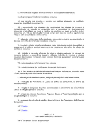 b) por incentivos à criação e desenvolvimento de associações representativas;

    c) pela presença do Estado no mercado de consumo;

     d) pela garantia dos produtos e serviços com padrões adequados de qualidade,
segurança, durabilidade e desempenho.

      III - harmonização dos interesses dos participantes das relações de consumo e
compatibilização da proteção do consumidor com a necessidade de desenvolvimento
econômico e tecnológico, de modo a viabilizar os princípios nos quais se funda a ordem
econômica (art. 170, da Constituição Federal), sempre com base na boa-fé e equilíbrio nas
relações entre consumidores e fornecedores;

    IV - educação e informação de fornecedores e consumidores, quanto aos seus direitos e
deveres, com vistas à melhoria do mercado de consumo;

      V - incentivo à criação pelos fornecedores de meios eficientes de controle de qualidade e
segurança de produtos e serviços, assim como de mecanismos alternativos de solução de
conflitos de consumo;

     VI - coibição e repressão eficientes de todos os abusos praticados no mercado de
consumo, inclusive a concorrência desleal e utilização indevida de inventos e criações
industriais das marcas e nomes comerciais e signos distintivos, que possam causar prejuízos
aos consumidores;

    VII - racionalização e melhoria dos serviços públicos;

    VIII - estudo constante das modificações do mercado de consumo.

     Art. 5° Para a execução da Política Nacional das Relações de Consumo, contará o poder
público com os seguintes instrumentos, entre outros:

    I - manutenção de assistência jurídica, integral e gratuita para o consumidor carente;

      II - instituição de Promotorias de Justiça de Defesa do Consumidor, no âmbito do
Ministério Público;

      III - criação de delegacias de polícia especializadas no atendimento de consumidores
vítimas de infrações penais de consumo;

     IV - criação de Juizados Especiais de Pequenas Causas e Varas Especializadas para a
solução de litígios de consumo;

    V - concessão de estímulos à criação e desenvolvimento das Associações de Defesa do
Consumidor.

    § 1° (Vetado).

    § 2º (Vetado).

                                        CAPÍTULO III
                             Dos Direitos Básicos do Consumidor

    Art. 6º São direitos básicos do consumidor:
 