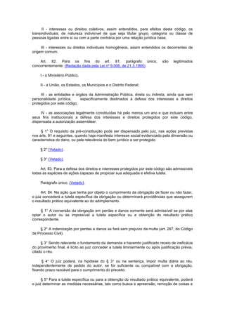 II - interesses ou direitos coletivos, assim entendidos, para efeitos deste código, os
transindividuais, de natureza indivisível de que seja titular grupo, categoria ou classe de
pessoas ligadas entre si ou com a parte contrária por uma relação jurídica base;

     III - interesses ou direitos individuais homogêneos, assim entendidos os decorrentes de
origem comum.

    Art. 82. Para os fins do art. 81, parágrafo único,                        são    legitimados
concorrentemente: (Redação dada pela Lei nº 9.008, de 21.3.1995)

     I - o Ministério Público,

     II - a União, os Estados, os Municípios e o Distrito Federal;

     III - as entidades e órgãos da Administração Pública, direta ou indireta, ainda que sem
personalidade jurídica,     especificamente destinados à defesa dos interesses e direitos
protegidos por este código;

     IV - as associações legalmente constituídas há pelo menos um ano e que incluam entre
seus fins institucionais a defesa dos interesses e direitos protegidos por este código,
dispensada a autorização assemblear.

     § 1° O requisito da pré-constituição pode ser dispensado pelo juiz, nas ações previstas
nos arts. 91 e seguintes, quando haja manifesto interesse social evidenciado pela dimensão ou
característica do dano, ou pela relevância do bem jurídico a ser protegido.

     § 2° (Vetado).

     § 3° (Vetado).

     Art. 83. Para a defesa dos direitos e interesses protegidos por este código são admissíveis
todas as espécies de ações capazes de propiciar sua adequada e efetiva tutela.

     Parágrafo único. (Vetado).

      Art. 84. Na ação que tenha por objeto o cumprimento da obrigação de fazer ou não fazer,
o juiz concederá a tutela específica da obrigação ou determinará providências que assegurem
o resultado prático equivalente ao do adimplemento.

     § 1° A conversão da obrigação em perdas e danos somente será admissível se por elas
optar o autor ou se impossível a tutela específica ou a obtenção do resultado prático
correspondente.

     § 2° A indenização por perdas e danos se fará sem prejuízo da multa (art. 287, do Código
de Processo Civil).

     § 3° Sendo relevante o fundamento da demanda e havendo justificado receio de ineficácia
do provimento final, é lícito ao juiz conceder a tutela liminarmente ou após justificação prévia,
citado o réu.

      § 4° O juiz poderá, na hipótese do § 3° ou na sentença, impor multa diária ao réu,
independentemente de pedido do autor, se for suficiente ou compatível com a obrigação,
fixando prazo razoável para o cumprimento do preceito.

      § 5° Para a tutela específica ou para a obtenção do resultado prático equivalente, poderá
o juiz determinar as medidas necessárias, tais como busca e apreensão, remoção de coisas e
 