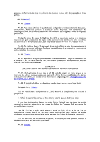 pessoas, desfazimento de obra, impedimento de atividade nociva, além de requisição de força
policial.

    Art. 85. (Vetado).

     Art. 86. (Vetado).

     Art. 87. Nas ações coletivas de que trata este código não haverá adiantamento de custas,
emolumentos, honorários periciais e quaisquer outras despesas, nem condenação da
associação autora, salvo comprovada má-fé, em honorários de advogados, custas e despesas
processuais.

     Parágrafo único. Em caso de litigância de má-fé, a associação autora e os diretores
responsáveis pela propositura da ação serão solidariamente condenados em honorários
advocatícios e ao décuplo das custas, sem prejuízo da responsabilidade por perdas e danos.

     Art. 88. Na hipótese do art. 13, parágrafo único deste código, a ação de regresso poderá
ser ajuizada em processo autônomo, facultada a possibilidade de prosseguir-se nos mesmos
autos, vedada a denunciação da lide.

     Art. 89. (Vetado)

     Art. 90. Aplicam-se às ações previstas neste título as normas do Código de Processo Civil
e da Lei n° 7.347, de 24 de julho de 1985, inclusive no que respeita ao inquérito civil, naquilo
que não contrariar suas disposições.

                                       CAPÍTULO II
          Das Ações Coletivas Para a Defesa de Interesses Individuais Homogêneos

     Art. 91. Os legitimados de que trata o art. 82 poderão propor, em nome próprio e no
interesse das vítimas ou seus sucessores, ação civil coletiva de responsabilidade pelos danos
individualmente sofridos, de acordo com o disposto nos artigos seguintes. (Redação dada pela
Lei nº 9.008, de 21.3.1995)

     Art. 92. O Ministério Público, se não ajuizar a ação, atuará sempre como fiscal da lei.

     Parágrafo único. (Vetado).

      Art. 93. Ressalvada a competência da Justiça Federal, é competente para a causa a
justiça local:

    I - no foro do lugar onde ocorreu ou deva ocorrer o dano, quando de âmbito local;

     II - no foro da Capital do Estado ou no do Distrito Federal, para os danos de âmbito
nacional ou regional, aplicando-se as regras do Código de Processo Civil aos casos de
competência concorrente.

      Art. 94. Proposta a ação, será publicado edital no órgão oficial, a fim de que os
interessados possam intervir no processo como litisconsortes, sem prejuízo de ampla
divulgação pelos meios de comunicação social por parte dos órgãos de defesa do consumidor.

     Art. 95. Em caso de procedência do pedido, a condenação será genérica, fixando a
responsabilidade do réu pelos danos causados.

     Art. 96. (Vetado).
 