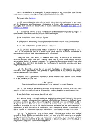 Art. 97. A liquidação e a execução de sentença poderão ser promovidas pela vítima e
seus sucessores, assim como pelos legitimados de que trata o art. 82.

    Parágrafo único. (Vetado).

      Art. 98. A execução poderá ser coletiva, sendo promovida pelos legitimados de que trata o
art. 82, abrangendo as vítimas cujas indenizações já tiveram sido fixadas em sentença de
liquidação, sem prejuízo do ajuizamento de outras execuções. (Redação dada pela Lei nº
9.008, de 21.3.1995)

     § 1° A execução coletiva far-se-á com base em certidão das sentenças de liquidação, da
qual deverá constar a ocorrência ou não do trânsito em julgado.

    § 2° É competente para a execução o juízo:

    I - da liquidação da sentença ou da ação condenatória, no caso de execução individual;

    II - da ação condenatória, quando coletiva a execução.

     Art. 99. Em caso de concurso de créditos decorrentes de condenação prevista na Lei n.°
7.347, de 24 de julho de 1985 e de indenizações pelos prejuízos individuais resultantes do
mesmo evento danoso, estas terão preferência no pagamento.

      Parágrafo único. Para efeito do disposto neste artigo, a destinação da importância
recolhida ao fundo criado pela Lei n°7.347 de 24 de julho de 1985, ficará sustada enquanto
pendentes de decisão de segundo grau as ações de indenização pelos danos individuais, salvo
na hipótese de o patrimônio do devedor ser manifestamente suficiente para responder pela
integralidade das dívidas.

     Art. 100. Decorrido o prazo de um ano sem habilitação de interessados em número
compatível com a gravidade do dano, poderão os legitimados do art. 82 promover a liquidação
e execução da indenização devida.

      Parágrafo único. O produto da indenização devida reverterá para o fundo criado pela Lei
n.° 7.347, de 24 de julho de 1985.

                                     CAPÍTULO III
           Das Ações de Responsabilidade do Fornecedor de Produtos e Serviços

      Art. 101. Na ação de responsabilidade civil do fornecedor de produtos e serviços, sem
prejuízo do disposto nos Capítulos I e II deste título, serão observadas as seguintes normas:

    I - a ação pode ser proposta no domicílio do autor;

      II - o réu que houver contratado seguro de responsabilidade poderá chamar ao processo o
segurador, vedada a integração do contraditório pelo Instituto de Resseguros do Brasil. Nesta
hipótese, a sentença que julgar procedente o pedido condenará o réu nos termos do art. 80 do
Código de Processo Civil. Se o réu houver sido declarado falido, o síndico será intimado a
informar a existência de seguro de responsabilidade, facultando-se, em caso afirmativo, o
ajuizamento de ação de indenização diretamente contra o segurador, vedada a denunciação da
lide ao Instituto de Resseguros do Brasil e dispensado o litisconsórcio obrigatório com este.

      Art. 102. Os legitimados a agir na forma deste código poderão propor ação visando
compelir o Poder Público competente a proibir, em todo o território nacional, a produção,
divulgação distribuição ou venda, ou a determinar a alteração na composição, estrutura,
fórmula ou acondicionamento de produto, cujo uso ou consumo regular se revele nocivo ou
perigoso à saúde pública e à incolumidade pessoal.
 