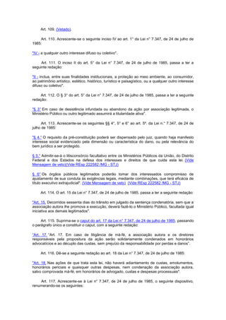 Art. 109. (Vetado).

    Art. 110. Acrescente-se o seguinte inciso IV ao art. 1° da Lei n° 7.347, de 24 de julho de
1985:

"IV - a qualquer outro interesse difuso ou coletivo".

     Art. 111. O inciso II do art. 5° da Lei n° 7.347, de 24 de julho de 1985, passa a ter a
seguinte redação:

"II - inclua, entre suas finalidades institucionais, a proteção ao meio ambiente, ao consumidor,
ao patrimônio artístico, estético, histórico, turístico e paisagístico, ou a qualquer outro interesse
difuso ou coletivo".

     Art. 112. O § 3° do art. 5° da Lei n° 7.347, de 24 de julho de 1985, passa a ter a seguinte
redação:

"§ 3° Em caso de desistência infundada ou abandono da ação por associação legitimada, o
Ministério Público ou outro legitimado assumirá a titularidade ativa".

      Art. 113. Acrescente-se os seguintes §§ 4°, 5° e 6° ao art. 5º. da Lei n.° 7.347, de 24 de
julho de 1985:

"§ 4.° O requisito da pré-constituição poderá ser dispensado pelo juiz, quando haja manifesto
interesse social evidenciado pela dimensão ou característica do dano, ou pela relevância do
bem jurídico a ser protegido.

§ 5.° Admitir-se-á o litisconsórcio facultativo entre os Ministérios Públicos da União, do Distrito
Federal e dos Estados na defesa dos interesses e direitos de que cuida esta lei. (Vide
Mensagem de veto)(Vide REsp 222582 /MG - STJ)

§ 6° Os órgãos públicos legitimados poderão tomar dos interessados compromisso de
ajustamento de sua conduta às exigências legais, mediante combinações, que terá eficácia de
título executivo extrajudicial". (Vide Mensagem de veto) (Vide REsp 222582 /MG - STJ)

     Art. 114. O art. 15 da Lei n° 7.347, de 24 de julho de 1985, passa a ter a seguinte redação:

"Art. 15. Decorridos sessenta dias do trânsito em julgado da sentença condenatória, sem que a
associação autora lhe promova a execução, deverá fazê-lo o Ministério Público, facultada igual
iniciativa aos demais legitimados".

     Art. 115. Suprima-se o caput do art. 17 da Lei n° 7.347, de 24 de julho de 1985, passando
o parágrafo único a constituir o caput, com a seguinte redação:

“Art. 17. “Art. 17. Em caso de litigância de má-fé, a associação autora e os diretores
responsáveis pela propositura da ação serão solidariamente condenados em honorários
advocatícios e ao décuplo das custas, sem prejuízo da responsabilidade por perdas e danos”.

     Art. 116. Dê-se a seguinte redação ao art. 18 da Lei n° 7.347, de 24 de julho de 1985:

"Art. 18. Nas ações de que trata esta lei, não haverá adiantamento de custas, emolumentos,
honorários periciais e quaisquer outras despesas, nem condenação da associação autora,
salvo comprovada má-fé, em honorários de advogado, custas e despesas processuais".

    Art. 117. Acrescente-se à Lei n° 7.347, de 24 de julho de 1985, o seguinte dispositivo,
renumerando-se os seguintes:
 