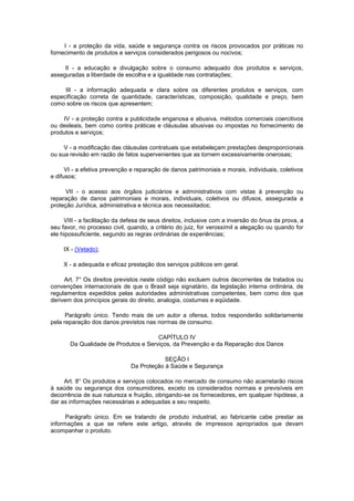 I - a proteção da vida, saúde e segurança contra os riscos provocados por práticas no
fornecimento de produtos e serviços considerados perigosos ou nocivos;

     II - a educação e divulgação sobre o consumo adequado dos produtos e serviços,
asseguradas a liberdade de escolha e a igualdade nas contratações;

     III - a informação adequada e clara sobre os diferentes produtos e serviços, com
especificação correta de quantidade, características, composição, qualidade e preço, bem
como sobre os riscos que apresentem;

     IV - a proteção contra a publicidade enganosa e abusiva, métodos comerciais coercitivos
ou desleais, bem como contra práticas e cláusulas abusivas ou impostas no fornecimento de
produtos e serviços;

     V - a modificação das cláusulas contratuais que estabeleçam prestações desproporcionais
ou sua revisão em razão de fatos supervenientes que as tornem excessivamente onerosas;

      VI - a efetiva prevenção e reparação de danos patrimoniais e morais, individuais, coletivos
e difusos;

     VII - o acesso aos órgãos judiciários e administrativos com vistas à prevenção ou
reparação de danos patrimoniais e morais, individuais, coletivos ou difusos, assegurada a
proteção Jurídica, administrativa e técnica aos necessitados;

     VIII - a facilitação da defesa de seus direitos, inclusive com a inversão do ônus da prova, a
seu favor, no processo civil, quando, a critério do juiz, for verossímil a alegação ou quando for
ele hipossuficiente, segundo as regras ordinárias de experiências;

     IX - (Vetado);

     X - a adequada e eficaz prestação dos serviços públicos em geral.

     Art. 7° Os direitos previstos neste código não excluem outros decorrentes de tratados ou
convenções internacionais de que o Brasil seja signatário, da legislação interna ordinária, de
regulamentos expedidos pelas autoridades administrativas competentes, bem como dos que
derivem dos princípios gerais do direito, analogia, costumes e eqüidade.

      Parágrafo único. Tendo mais de um autor a ofensa, todos responderão solidariamente
pela reparação dos danos previstos nas normas de consumo.

                                      CAPÍTULO IV
       Da Qualidade de Produtos e Serviços, da Prevenção e da Reparação dos Danos

                                           SEÇÃO I
                               Da Proteção à Saúde e Segurança

     Art. 8° Os produtos e serviços colocados no mercado de consumo não acarretarão riscos
à saúde ou segurança dos consumidores, exceto os considerados normais e previsíveis em
decorrência de sua natureza e fruição, obrigando-se os fornecedores, em qualquer hipótese, a
dar as informações necessárias e adequadas a seu respeito.

      Parágrafo único. Em se tratando de produto industrial, ao fabricante cabe prestar as
informações a que se refere este artigo, através de impressos apropriados que devam
acompanhar o produto.
 