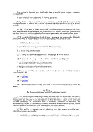 II - o produto for fornecido sem identificação clara do seu fabricante, produtor, construtor
ou importador;

     III - não conservar adequadamente os produtos perecíveis.

     Parágrafo único. Aquele que efetivar o pagamento ao prejudicado poderá exercer o direito
de regresso contra os demais responsáveis, segundo sua participação na causação do evento
danoso.

     Art. 14. O fornecedor de serviços responde, independentemente da existência de culpa,
pela reparação dos danos causados aos consumidores por defeitos relativos à prestação dos
serviços, bem como por informações insuficientes ou inadequadas sobre sua fruição e riscos.

    § 1° O serviço é defeituoso quando não fornece a segurança que o consumidor dele pode
esperar, levando-se em consideração as circunstâncias relevantes, entre as quais:

     I - o modo de seu fornecimento;

     II - o resultado e os riscos que razoavelmente dele se esperam;

     III - a época em que foi fornecido.

     § 2º O serviço não é considerado defeituoso pela adoção de novas técnicas.

     § 3° O fornecedor de serviços só não será responsabilizado quando provar:

     I - que, tendo prestado o serviço, o defeito inexiste;

     II - a culpa exclusiva do consumidor ou de terceiro.

       § 4° A responsabilidade pessoal dos profissionais liberais será apurada mediante a
verificação de culpa.

     Art. 15. (Vetado).

     Art. 16. (Vetado).

    Art. 17. Para os efeitos desta Seção, equiparam-se aos consumidores todas as vítimas do
evento.

                                         SEÇÃO III
                    Da Responsabilidade por Vício do Produto e do Serviço

      Art. 18. Os fornecedores de produtos de consumo duráveis ou não duráveis respondem
solidariamente pelos vícios de qualidade ou quantidade que os tornem impróprios ou
inadequados ao consumo a que se destinam ou lhes diminuam o valor, assim como por
aqueles decorrentes da disparidade, com a indicações constantes do recipiente, da
embalagem, rotulagem ou mensagem publicitária, respeitadas as variações decorrentes de sua
natureza, podendo o consumidor exigir a substituição das partes viciadas.

      § 1° Não sendo o vício sanado no prazo máximo de trinta dias, pode o consumidor exigir,
alternativamente e à sua escolha:

     I - a substituição do produto por outro da mesma espécie, em perfeitas condições de uso;
 