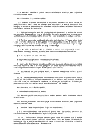 II - a restituição imediata da quantia paga, monetariamente atualizada, sem prejuízo de
eventuais perdas e danos;

     III - o abatimento proporcional do preço.

     § 2° Poderão as partes convencionar a redução ou ampliação do prazo previsto no
parágrafo anterior, não podendo ser inferior a sete nem superior a cento e oitenta dias. Nos
contratos de adesão, a cláusula de prazo deverá ser convencionada em separado, por meio de
manifestação expressa do consumidor.

     § 3° O consumidor poderá fazer uso imediato das alternativas do § 1° deste artigo sempre
que, em razão da extensão do vício, a substituição das partes viciadas puder comprometer a
qualidade ou características do produto, diminuir-lhe o valor ou se tratar de produto essencial.

    § 4° Tendo o consumidor optado pela alternativa do inciso I do § 1° deste artigo, e não
sendo possível a substituição do bem, poderá haver substituição por outro de espécie, marca
ou modelo diversos, mediante complementação ou restituição de eventual diferença de preço,
sem prejuízo do disposto nos incisos II e III do § 1° deste artigo.

     § 5° No caso de fornecimento de produtos in natura, será responsável perante o
consumidor o fornecedor imediato, exceto quando identificado claramente seu produtor.

     § 6° São impróprios ao uso e consumo:

     I - os produtos cujos prazos de validade estejam vencidos;

     II - os produtos deteriorados, alterados, adulterados, avariados, falsificados, corrompidos,
fraudados, nocivos à vida ou à saúde, perigosos ou, ainda, aqueles em desacordo com as
normas regulamentares de fabricação, distribuição ou apresentação;

      III - os produtos que, por qualquer motivo, se revelem inadequados ao fim a que se
destinam.

      Art. 19. Os fornecedores respondem solidariamente pelos vícios de quantidade do produto
sempre que, respeitadas as variações decorrentes de sua natureza, seu conteúdo líquido for
inferior às indicações constantes do recipiente, da embalagem, rotulagem ou de mensagem
publicitária, podendo o consumidor exigir, alternativamente e à sua escolha:

     I - o abatimento proporcional do preço;

     II - complementação do peso ou medida;

     III - a substituição do produto por outro da mesma espécie, marca ou modelo, sem os
aludidos vícios;

     IV - a restituição imediata da quantia paga, monetariamente atualizada, sem prejuízo de
eventuais perdas e danos.

     § 1° Aplica-se a este artigo o disposto no § 4° do artigo anterior.

      § 2° O fornecedor imediato será responsável quando fizer a pesagem ou a medição e o
instrumento utilizado não estiver aferido segundo os padrões oficiais.

     Art. 20. O fornecedor de serviços responde pelos vícios de qualidade que os tornem
impróprios ao consumo ou lhes diminuam o valor, assim como por aqueles decorrentes da
disparidade com as indicações constantes da oferta ou mensagem publicitária, podendo o
consumidor exigir, alternativamente e à sua escolha:
 