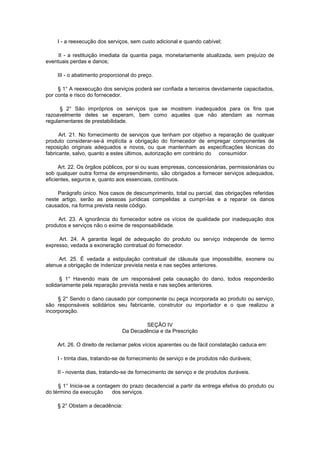 I - a reexecução dos serviços, sem custo adicional e quando cabível;

     II - a restituição imediata da quantia paga, monetariamente atualizada, sem prejuízo de
eventuais perdas e danos;

    III - o abatimento proporcional do preço.

     § 1° A reexecução dos serviços poderá ser confiada a terceiros devidamente capacitados,
por conta e risco do fornecedor.

      § 2° São impróprios os serviços que se mostrem inadequados para os fins que
razoavelmente deles se esperam, bem como aqueles que não atendam as normas
regulamentares de prestabilidade.

      Art. 21. No fornecimento de serviços que tenham por objetivo a reparação de qualquer
produto considerar-se-á implícita a obrigação do fornecedor de empregar componentes de
reposição originais adequados e novos, ou que mantenham as especificações técnicas do
fabricante, salvo, quanto a estes últimos, autorização em contrário do consumidor.

      Art. 22. Os órgãos públicos, por si ou suas empresas, concessionárias, permissionárias ou
sob qualquer outra forma de empreendimento, são obrigados a fornecer serviços adequados,
eficientes, seguros e, quanto aos essenciais, contínuos.

     Parágrafo único. Nos casos de descumprimento, total ou parcial, das obrigações referidas
neste artigo, serão as pessoas jurídicas compelidas a cumpri-las e a reparar os danos
causados, na forma prevista neste código.

     Art. 23. A ignorância do fornecedor sobre os vícios de qualidade por inadequação dos
produtos e serviços não o exime de responsabilidade.

     Art. 24. A garantia legal de adequação do produto ou serviço independe de termo
expresso, vedada a exoneração contratual do fornecedor.

     Art. 25. É vedada a estipulação contratual de cláusula que impossibilite, exonere ou
atenue a obrigação de indenizar prevista nesta e nas seções anteriores.

      § 1° Havendo mais de um responsável pela causação do dano, todos responderão
solidariamente pela reparação prevista nesta e nas seções anteriores.

     § 2° Sendo o dano causado por componente ou peça incorporada ao produto ou serviço,
são responsáveis solidários seu fabricante, construtor ou importador e o que realizou a
incorporação.

                                       SEÇÃO IV
                               Da Decadência e da Prescrição

    Art. 26. O direito de reclamar pelos vícios aparentes ou de fácil constatação caduca em:

    I - trinta dias, tratando-se de fornecimento de serviço e de produtos não duráveis;

    II - noventa dias, tratando-se de fornecimento de serviço e de produtos duráveis.

     § 1° Inicia-se a contagem do prazo decadencial a partir da entrega efetiva do produto ou
do término da execução      dos serviços.

    § 2° Obstam a decadência:
 