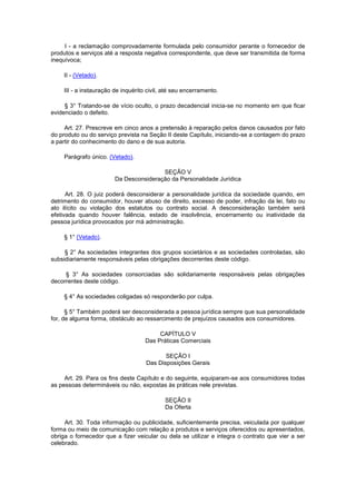 I - a reclamação comprovadamente formulada pelo consumidor perante o fornecedor de
produtos e serviços até a resposta negativa correspondente, que deve ser transmitida de forma
inequívoca;

    II - (Vetado).

    III - a instauração de inquérito civil, até seu encerramento.

     § 3° Tratando-se de vício oculto, o prazo decadencial inicia-se no momento em que ficar
evidenciado o defeito.

     Art. 27. Prescreve em cinco anos a pretensão à reparação pelos danos causados por fato
do produto ou do serviço prevista na Seção II deste Capítulo, iniciando-se a contagem do prazo
a partir do conhecimento do dano e de sua autoria.

     Parágrafo único. (Vetado).

                                        SEÇÃO V
                        Da Desconsideração da Personalidade Jurídica

      Art. 28. O juiz poderá desconsiderar a personalidade jurídica da sociedade quando, em
detrimento do consumidor, houver abuso de direito, excesso de poder, infração da lei, fato ou
ato ilícito ou violação dos estatutos ou contrato social. A desconsideração também será
efetivada quando houver falência, estado de insolvência, encerramento ou inatividade da
pessoa jurídica provocados por má administração.

     § 1° (Vetado).

     § 2° As sociedades integrantes dos grupos societários e as sociedades controladas, são
subsidiariamente responsáveis pelas obrigações decorrentes deste código.

     § 3° As sociedades consorciadas são solidariamente responsáveis pelas obrigações
decorrentes deste código.

     § 4° As sociedades coligadas só responderão por culpa.

      § 5° Também poderá ser desconsiderada a pessoa jurídica sempre que sua personalidade
for, de alguma forma, obstáculo ao ressarcimento de prejuízos causados aos consumidores.

                                         CAPÍTULO V
                                    Das Práticas Comerciais

                                           SEÇÃO I
                                    Das Disposições Gerais

     Art. 29. Para os fins deste Capítulo e do seguinte, equiparam-se aos consumidores todas
as pessoas determináveis ou não, expostas às práticas nele previstas.

                                            SEÇÃO II
                                            Da Oferta

     Art. 30. Toda informação ou publicidade, suficientemente precisa, veiculada por qualquer
forma ou meio de comunicação com relação a produtos e serviços oferecidos ou apresentados,
obriga o fornecedor que a fizer veicular ou dela se utilizar e integra o contrato que vier a ser
celebrado.
 