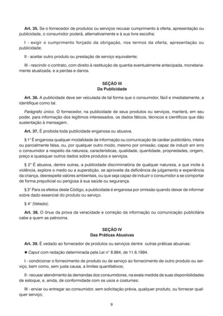 Art. 35. Se o fornecedor de produtos ou serviços recusar cumprimento à oferta, apresentação ou
publicidade, o consumidor poderá, alternativamente e à sua livre escolha:
	 I - exigir o cumprimento forçado da obrigação, nos termos da oferta, apresentação ou
publicidade;
	

II - aceitar outro produto ou prestação de serviço equivalente;

	 III - rescindir o contrato, com direito à restituição de quantia eventualmente antecipada, monetariamente atualizada, e a perdas e danos.
SEÇÃO III
Da Publicidade
	 Art. 36. A publicidade deve ser veiculada de tal forma que o consumidor, fácil e imediatamente, a
identifique como tal.
	 Parágrafo único. O fornecedor, na publicidade de seus produtos ou serviços, manterá, em seu
poder, para informação dos legítimos interessados, os dados fáticos, técnicos e científicos que dão
sustentação à mensagem.
	

Art. 37. É proibida toda publicidade enganosa ou abusiva.

	 § 1° É enganosa qualquer modalidade de informação ou comunicação de caráter publicitário, inteira
ou parcialmente falsa, ou, por qualquer outro modo, mesmo por omissão, capaz de induzir em erro
o consumidor a respeito da natureza, características, qualidade, quantidade, propriedades, origem,
preço e quaisquer outros dados sobre produtos e serviços.
	 § 2° É abusiva, dentre outras, a publicidade discriminatória de qualquer natureza, a que incite à
violência, explore o medo ou a superstição, se aproveite da deficiência de julgamento e experiência
da criança, desrespeite valores ambientais, ou que seja capaz de induzir o consumidor a se comportar
de forma prejudicial ou perigosa à sua saúde ou segurança.
	 § 3° Para os efeitos deste Código, a publicidade é enganosa por omissão quando deixar de informar
sobre dado essencial do produto ou serviço.
	

§ 4° (Vetado).

	 Art. 38. O ônus da prova da veracidade e correção da informação ou comunicação publicitária
cabe a quem as patrocina.
SEÇÃO IV
Das Práticas Abusivas
	 Art. 39. É vedado ao fornecedor de produtos ou serviços dentre outras práticas abusivas:
	

 Caput com redação determinada pela Lei n° 8.884, de 11.6.1994.

	 I - condicionar o fornecimento de produto ou de serviço ao fornecimento de outro produto ou serviço, bem como, sem justa causa, a limites quantitativos;
	 II - recusar atendimento às demandas dos consumidores, na exata medida de suas disponibilidades
de estoque, e, ainda, de conformidade com os usos e costumes;
	 III - enviar ou entregar ao consumidor, sem solicitação prévia, qualquer produto, ou fornecer qualquer serviço;
9

 