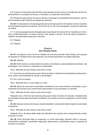 § 2° A pena de intervenção administrativa será aplicada sempre que as circunstâncias de fato desaconselharem a cassação de licença, a interdição ou suspensão da atividade.
	 § 3° Pendendo ação judicial na qual se discuta a imposição de penalidade administrativa, não haverá reincidência até o trânsito em julgado da sentença.
	 Art. 60. A imposição de contrapropaganda será cominada quando o fornecedor incorrer na prática
de publicidade enganosa ou abusiva, nos termos do art. 36 e seus parágrafos, sempre às expensas
do infrator.
	 § 1° A contrapropaganda será divulgada pelo responsável da mesma forma, freqüência e dimensão e, preferencialmente, no mesmo veículo, local, espaço e horário, de forma capaz de desfazer o
malefício da publicidade enganosa ou abusiva.
	

§ 2° (Vetado).

	

§ 3° (Vetado)
TÍTULO II
Das Infrações Penais

	 Art. 61. Constituem crimes contra as relações de consumo previstas neste Código, sem prejuízo
do disposto no Código Penal e leis especiais, as condutas tipificadas nos artigos seguintes.
	

Art. 62. (Vetado).

	 Art. 63. Omitir dizeres ou sinais ostensivos sobre a nocividade ou periculosidade de produtos, nas
embalagens, nos invólucros, recipientes ou publicidade:
	

Pena - Detenção de seis meses a dois anos e multa.

	 § 1° Incorrerá nas mesmas penas quem deixar de alertar, mediante recomendações escritas ostensivas, sobre a periculosidade do serviço a ser prestado.
	

§ 2° Se o crime é culposo:

	

Pena - Detenção de um a seis meses ou multa.

	 Art. 64. Deixar de comunicar à autoridade competente e aos consumidores a nocividade ou periculosidade de produtos cujo conhecimento seja posterior à sua colocação no mercado:
	

Pena - Detenção de seis meses a dois anos e multa.

	 Parágrafo único. Incorrerá nas mesmas penas quem deixar de retirar do mercado, imediatamente
quando determinado pela autoridade competente, os produtos nocivos ou perigosos, na forma deste
artigo.
	 Art. 65. Executar serviço de alto grau de periculosidade, contrariando determinação de autoridade
competente:
	

Pena - Detenção de seis meses a dois anos e multa.

	 Parágrafo único. As penas deste artigo são aplicáveis sem prejuízo das correspondentes à lesão
corporal e à morte.
	 Art. 66. Fazer afirmação falsa ou enganosa, ou omitir informação relevante sobre a natureza,
característica, qualidade, quantidade, segurança, desempenho, durabilidade, preço ou garantia de
produtos ou serviços:
16

 