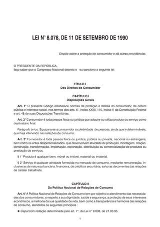 LEI N° 8.078, DE 11 DE SETEMBRO DE 1990
Dispõe sobre a proteção do consumidor e dá outras providências.

O PRESIDENTE DA REPÚBLICA,
faço saber que o Congresso Nacional decreta e eu sanciono a seguinte lei:

TÍTULO I
Dos Direitos do Consumidor
CAPÍTULO I
Disposições Gerais
	 Art. 1° O presente Código estabelece normas de proteção e defesa do consumidor, de ordem
pública e interesse social, nos termos dos arts. 5°, inciso XXXII, 170, inciso V, da Constituição Federal
e art. 48 de suas Disposições Transitórias.
	 Art. 2° Consumidor é toda pessoa física ou jurídica que adquire ou utiliza produto ou serviço como
destinatário final.
	 Parágrafo único. Equipara-se a consumidor a coletividade de pessoas, ainda que indetermináveis,
que haja intervindo nas relações de consumo.
	 Art. 3° Fornecedor é toda pessoa física ou jurídica, pública ou privada, nacional ou estrangeira,
bem como os entes despersonalizados, que desenvolvem atividade de produção, montagem, criação,
construção, transformação, importação, exportação, distribuição ou comercialização de produtos ou
prestação de serviços.
	

§ 1° Produto é qualquer bem, móvel ou imóvel, material ou imaterial.

	 § 2° Serviço é qualquer atividade fornecida no mercado de consumo, mediante remuneração, inclusive as de natureza bancária, financeira, de crédito e securitária, salvo as decorrentes das relações
de caráter trabalhista.

CAPÍTULO II
Da Política Nacional de Relações de Consumo
	 Art. 4° A Política Nacional de Relações de Consumo tem por objetivo o atendimento das necessidades dos consumidores, o respeito a sua dignidade, saúde e segurança, a proteção de seus interesses
econômicos, a melhoria da sua qualidade de vida, bem como a transparência e harmonia das relações
de consumo, atendidos os seguintes princípios :
 Caput com redação determinada pelo art. 7°, da Lei n° 9.008, de 21.03.95.
1

 