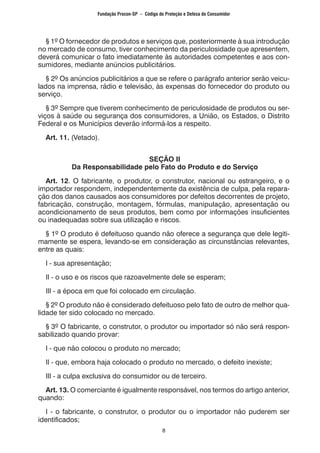 8
	 § 1º O fornecedor de produtos e serviços que, posteriormente à sua introdução
no mercado de consumo, tiver conhecimento da periculosidade que apresentem,
deverá comunicar o fato imediatamente às autoridades competentes e aos con-
sumidores, mediante anúncios publicitários.
	 § 2º Os anúncios publicitários a que se refere o parágrafo anterior serão veicu-
lados na imprensa, rádio e televisão, às expensas do fornecedor do produto ou
serviço.
	 § 3º Sempre que tiverem conhecimento de periculosidade de produtos ou ser-
viços à saúde ou segurança dos consumidores, a União, os Estados, o Distrito
Federal e os Municípios deverão informá-los a respeito.
	 Art. 11. (Vetado).
SEÇÃO II
Da Responsabilidade pelo Fato do Produto e do Serviço
	 Art. 12. O fabricante, o produtor, o construtor, nacional ou estrangeiro, e o
importador respondem, independentemente da existência de culpa, pela repara-
ção dos danos causados aos consumidores por defeitos decorrentes de projeto,
fabricação, construção, montagem, fórmulas, manipulação, apresentação ou
acondicionamento de seus produtos, bem como por informações insuficientes
ou inadequadas sobre sua utilização e riscos.
	 § 1º O produto é defeituoso quando não oferece a segurança que dele legiti-
mamente se espera, levando-se em consideração as circunstâncias relevantes,
entre as quais:
	 I - sua apresentação;
	 II - o uso e os riscos que razoavelmente dele se esperam;
	 III - a época em que foi colocado em circulação.
	 § 2º O produto não é considerado defeituoso pelo fato de outro de melhor qua-
lidade ter sido colocado no mercado.
	 § 3º O fabricante, o construtor, o produtor ou importador só não será respon-
sabilizado quando provar:
	 I - que não colocou o produto no mercado;
	 II - que, embora haja colocado o produto no mercado, o defeito inexiste;
	 III - a culpa exclusiva do consumidor ou de terceiro.
	 Art. 13. O comerciante é igualmente responsável, nos termos do artigo anterior,
quando:
	 I - o fabricante, o construtor, o produtor ou o importador não puderem ser
identificados;
Fundação Procon-SP – Código de Proteção e Defesa do Consumidor
 