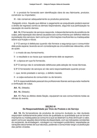 9
	 II - o produto for fornecido sem identificação clara do seu fabricante, produtor,
construtor ou importador;
	 III - não conservar adequadamente os produtos perecíveis.
Parágrafo único. Aquele que efetivar o pagamento ao prejudicado poderá exercer
o direito de regresso contra os demais responsáveis, segundo sua participação na
causação do evento danoso.
	 Art. 14. O fornecedor de serviços responde, independentemente da existência de
culpa, pela reparação dos danos causados aos consumidores por defeitos relativos
à prestação dos serviços, bem como por informações insuficientes ou inadequadas
sobre sua fruição e riscos.
	 § 1º O serviço é defeituoso quando não fornece a segurança que o consumidor
dele pode esperar, levando-se em consideração as circunstâncias relevantes, entre
as quais:
	 I - o modo de seu fornecimento;
	 II - o resultado e os riscos que razoavelmente dele se esperam;
	 III - a época em que foi fornecido.
	 § 2º O serviço não é considerado defeituoso pela adoção de novas técnicas.
	 § 3º O fornecedor de serviços só não será responsabilizado quando provar:
	 I - que, tendo prestado o serviço, o defeito inexiste;
	 II - a culpa exclusiva do consumidor ou de terceiro.
	 § 4º A responsabilidade pessoal dos profissionais liberais será apurada mediante
a verificação de culpa.
	 Art. 15. (Vetado).
	 Art. 16. (Vetado).
	 Art. 17. Para os efeitos desta Seção, equiparam-se aos consumidores todas as
vítimas do evento.
SEÇÃO III
Da Responsabilidade por Vício do Produto e do Serviço
	 Art. 18. Os fornecedores de produtos de consumo duráveis ou não duráveis
respondem solidariamente pelos vícios de qualidade ou quantidade que os tornem
impróprios ou inadequados ao consumo a que se destinam ou lhes diminuam o valor,
assim como por aqueles decorrentes da disparidade, com as indicações constantes
do recipiente, da embalagem, rotulagem ou mensagem publicitária, respeitadas as
variações decorrentes de sua natureza, podendo o consumidor exigir a substituição
das partes viciadas.
Fundação Procon-SP – Código de Proteção e Defesa do Consumidor
 