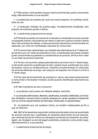 10
	 § 1º Não sendo o vício sanado no prazo máximo de trinta dias, pode o consumidor
exigir, alternativamente e à sua escolha:
	 I - a substituição do produto por outro da mesma espécie, em perfeitas condi-
ções de uso;
	 II - a restituição imediata da quantia paga, monetariamente atualizada, sem
prejuízo de eventuais perdas e danos;
	 III - o abatimento proporcional do preço.
	 § 2º Poderão as partes convencionar a redução ou ampliação do prazo previsto
no parágrafo anterior, não podendo ser inferior a sete nem superior a cento e oitenta
dias. Nos contratos de adesão, a cláusula de prazo deverá ser convencionada em
separado, por meio de manifestação expressa do consumidor.
	 § 3º O consumidor poderá fazer uso imediato das alternativas do § 1º deste arti-
go sempre que, em razão da extensão do vício, a substituição das partes viciadas
puder comprometer a qualidade ou características do produto, diminuir-lhe o valor
ou se tratar de produto essencial.
	 § 4º Tendo o consumidor optado pela alternativa do inciso I do § 1º deste artigo,
e não sendo possível a substituição do bem, poderá haver substituição por outro
de espécie, marca ou modelo diversos, mediante complementação ou restituição
de eventual diferença de preço, sem prejuízo do disposto nos incisos II e III do §
1º deste artigo.
	 § 5º No caso de fornecimento de produtos in natura, será responsável perante
o consumidor o fornecedor imediato, exceto quando identificado claramente seu
produtor.
	 § 6º São impróprios ao uso e consumo:
	 I - os produtos cujos prazos de validade estejam vencidos;
	 II-osprodutosdeteriorados,alterados,adulterados,avariados,falsificados,corrompi-
dos, fraudados, nocivos à vida ou à saúde, perigosos ou, ainda, aqueles em desacordo
com as normas regulamentares de fabricação, distribuição ou apresentação;
	 III - os produtos que, por qualquer motivo, se revelem inadequados ao fim a
que se destinam.
	 Art. 19. Os fornecedores respondem solidariamente pelos vícios de quantidade
do produto sempre que, respeitadas as variações decorrentes de sua natureza,
seu conteúdo líquido for inferior às indicações constantes do recipiente, da emba-
lagem, da rotulagem ou de mensagem publicitária, podendo o consumidor exigir,
alternativamente e à sua escolha:
	 I - o abatimento proporcional do preço;
Fundação Procon-SP – Código de Proteção e Defesa do Consumidor
 