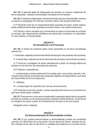 12
	 Art. 24. A garantia legal de adequação do produto ou serviço independe de
termo expresso, vedada a exoneração contratual do fornecedor.
	 Art. 25. É vedada a estipulação contratual de cláusula que impossibilite, exonere
ou atenue a obrigação de indenizar prevista nesta e nas seções anteriores.
	 § 1º Havendo mais de um responsável pela causação do dano, todos respon-
derão solidariamente pela reparação prevista nesta e nas seções anteriores.
	 § 2º Sendo o dano causado por componente ou peça incorporada ao produto
ou serviço, são responsáveis solidários seu fabricante, construtor ou importador
e o que realizou a incorporação.
SEÇÃO IV
Da Decadência e da Prescrição
	 Art. 26. O direito de reclamar pelos vícios aparentes ou de fácil constatação
caduca em:
	 I - trinta dias, tratando-se de fornecimento de serviços e de produtos não-duráveis;
	 II - noventa dias, tratando-se de fornecimento de serviços e de produtos duráveis.
	 § 1º Inicia-se a contagem do prazo decadencial a partir da entrega efetiva do
produto ou do término da execução dos serviços.
	 § 2º Obstam a decadência:
	 I - a reclamação comprovadamente formulada pelo consumidor perante o for-
necedor de produtos e serviços até a resposta negativa correspondente, que deve
ser transmitida de forma inequívoca;
	 II - (Vetado).
	 III - a instauração de inquérito civil, até seu encerramento.
	 § 3º Tratando-se de vício oculto, o prazo decadencial inicia-se no momento em
que ficar evidenciado o defeito.
	 Art. 27. Prescreve em cinco anos a pretensão à reparação pelos danos causados
por fato do produto ou do serviço prevista na Seção II deste Capítulo, iniciando-se
a contagem do prazo a partir do conhecimento do dano e de sua autoria.
	 Parágrafo único. (Vetado).
SEÇÃO V
Da Desconsideração da Personalidade Jurídica
	 Art. 28. O juiz poderá desconsiderar a personalidade jurídica da sociedade
quando, em detrimento do consumidor, houver abuso de direito, excesso de po-
der, infração da lei, fato ou ato ilícito ou violação dos estatutos ou contrato social.
Fundação Procon-SP – Código de Proteção e Defesa do Consumidor
 