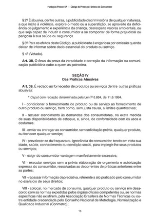 15
	 § 2º É abusiva, dentre outras, a publicidade discriminatória de qualquer natureza,
a que incite à violência, explore o medo ou a superstição, se aproveite da defici-
ência de julgamento e experiência da criança, desrespeite valores ambientais, ou
que seja capaz de induzir o consumidor a se comportar de forma prejudicial ou
perigosa à sua saúde ou segurança.
	 § 3º Para os efeitos deste Código, a publicidade é enganosa por omissão quando
deixar de informar sobre dado essencial do produto ou serviço.
	 § 4º (Vetado).
	 Art. 38. O ônus da prova da veracidade e correção da informação ou comuni-
cação publicitária cabe a quem as patrocina.
SEÇÃO IV
Das Práticas Abusivas
	 Art. 39. É vedado ao fornecedor de produtos ou serviços dentre outras práticas
abusivas:
		 * Caput com redação determinada pela Lei nº 8.884, de 11.6.1994.
	 I - condicionar o fornecimento de produto ou de serviço ao fornecimento de
outro produto ou serviço, bem como, sem justa causa, a limites quantitativos;
	 II - recusar atendimento às demandas dos consumidores, na exata medida
de suas disponibilidades de estoque, e, ainda, de conformidade com os usos e
costumes;
	 III - enviar ou entregar ao consumidor, sem solicitação prévia, qualquer produto,
ou fornecer qualquer serviço;
	 IV - prevalecer-se da fraqueza ou ignorância do consumidor, tendo em vista sua
idade, saúde, conhecimento ou condição social, para impingir-lhe seus produtos
ou serviços;
	 V - exigir do consumidor vantagem manifestamente excessiva;
	 VI - executar serviços sem a prévia elaboração de orçamento e autorização
expressa do consumidor, ressalvadas as decorrentes de práticas anteriores entre
as partes;
	 VII - repassar informação depreciativa, referente a ato praticado pelo consumidor
no exercício de seus direitos;
	 VIII - colocar, no mercado de consumo, qualquer produto ou serviço em desa-
cordo com as normas expedidas pelos órgãos oficiais competentes ou, se normas
específicas não existirem, pela Associação Brasileira de Normas Técnicas ou ou-
tra entidade credenciada pelo Conselho Nacional de Metrologia, Normalização e
Qualidade Industrial (Conmetro);
Fundação Procon-SP – Código de Proteção e Defesa do Consumidor
 