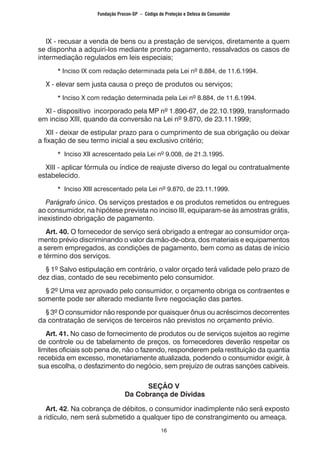 16
	 IX - recusar a venda de bens ou a prestação de serviços, diretamente a quem
se disponha a adquiri-los mediante pronto pagamento, ressalvados os casos de
intermediação regulados em leis especiais;
		 * Inciso IX com redação determinada pela Lei nº 8.884, de 11.6.1994.
	 X - elevar sem justa causa o preço de produtos ou serviços;
		 * Inciso X com redação determinada pela Lei nº 8.884, de 11.6.1994.
	 XI - dispositivo incorporado pela MP nº 1.890-67, de 22.10.1999, transformado
em inciso XIII, quando da conversão na Lei nº 9.870, de 23.11.1999;
	 XII - deixar de estipular prazo para o cumprimento de sua obrigação ou deixar
a fixação de seu termo inicial a seu exclusivo critério;
		 * Inciso XII acrescentado pela Lei nº 9.008, de 21.3.1995.
	 XIII - aplicar fórmula ou índice de reajuste diverso do legal ou contratualmente
estabelecido.
		 * Inciso XIII acrescentado pela Lei nº 9.870, de 23.11.1999.
	 Parágrafo único. Os serviços prestados e os produtos remetidos ou entregues
ao consumidor, na hipótese prevista no inciso III, equiparam-se às amostras grátis,
inexistindo obrigação de pagamento.
	 Art. 40. O fornecedor de serviço será obrigado a entregar ao consumidor orça-
mento prévio discriminando o valor da mão-de-obra, dos materiais e equipamentos
a serem empregados, as condições de pagamento, bem como as datas de início
e término dos serviços.
	 § 1º Salvo estipulação em contrário, o valor orçado terá validade pelo prazo de
dez dias, contado de seu recebimento pelo consumidor.
	 § 2º Uma vez aprovado pelo consumidor, o orçamento obriga os contraentes e
somente pode ser alterado mediante livre negociação das partes.
	 § 3º O consumidor não responde por quaisquer ônus ou acréscimos decorrentes
da contratação de serviços de terceiros não previstos no orçamento prévio.
	 Art. 41. No caso de fornecimento de produtos ou de serviços sujeitos ao regime
de controle ou de tabelamento de preços, os fornecedores deverão respeitar os
limites oficiais sob pena de, não o fazendo, responderem pela restituição da quantia
recebida em excesso, monetariamente atualizada, podendo o consumidor exigir, à
sua escolha, o desfazimento do negócio, sem prejuízo de outras sanções cabíveis.
SEÇÃO V
Da Cobrança de Dívidas
	 Art. 42. Na cobrança de débitos, o consumidor inadimplente não será exposto
a ridículo, nem será submetido a qualquer tipo de constrangimento ou ameaça.
Fundação Procon-SP – Código de Proteção e Defesa do Consumidor
 