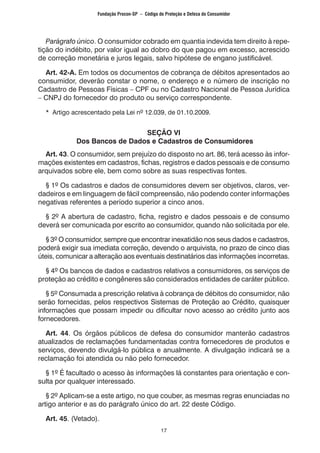 17
	 Parágrafo único. O consumidor cobrado em quantia indevida tem direito à repe-
tição do indébito, por valor igual ao dobro do que pagou em excesso, acrescido
de correção monetária e juros legais, salvo hipótese de engano justificável.
	 Art. 42-A. Em todos os documentos de cobrança de débitos apresentados ao
consumidor, deverão constar o nome, o endereço e o número de inscrição no
Cadastro de Pessoas Físicas – CPF ou no Cadastro Nacional de Pessoa Jurídica
– CNPJ do fornecedor do produto ou serviço correspondente.
	 * Artigo acrescentado pela Lei nº 12.039, de 01.10.2009.
SEÇÃO VI
Dos Bancos de Dados e Cadastros de Consumidores
	 Art. 43. O consumidor, sem prejuízo do disposto no art. 86, terá acesso às infor-
mações existentes em cadastros, fichas, registros e dados pessoais e de consumo
arquivados sobre ele, bem como sobre as suas respectivas fontes.
	 § 1º Os cadastros e dados de consumidores devem ser objetivos, claros, ver-
dadeiros e em linguagem de fácil compreensão, não podendo conter informações
negativas referentes a período superior a cinco anos.
	 § 2º A abertura de cadastro, ficha, registro e dados pessoais e de consumo
deverá ser comunicada por escrito ao consumidor, quando não solicitada por ele.
	 § 3º O consumidor, sempre que encontrar inexatidão nos seus dados e cadastros,
poderá exigir sua imediata correção, devendo o arquivista, no prazo de cinco dias
úteis, comunicar a alteração aos eventuais destinatários das informações incorretas.
	 § 4º Os bancos de dados e cadastros relativos a consumidores, os serviços de
proteção ao crédito e congêneres são considerados entidades de caráter público.
	 § 5º Consumada a prescrição relativa à cobrança de débitos do consumidor, não
serão fornecidas, pelos respectivos Sistemas de Proteção ao Crédito, quaisquer
informações que possam impedir ou dificultar novo acesso ao crédito junto aos
fornecedores.
	 Art. 44. Os órgãos públicos de defesa do consumidor manterão cadastros
atualizados de reclamações fundamentadas contra fornecedores de produtos e
serviços, devendo divulgá-lo pública e anualmente. A divulgação indicará se a
reclamação foi atendida ou não pelo fornecedor.
	 § 1º É facultado o acesso às informações lá constantes para orientação e con-
sulta por qualquer interessado.
	 § 2º Aplicam-se a este artigo, no que couber, as mesmas regras enunciadas no
artigo anterior e as do parágrafo único do art. 22 deste Código.
	 Art. 45. (Vetado).
Fundação Procon-SP – Código de Proteção e Defesa do Consumidor
 