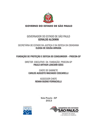 São Paulo - SP
2013
GOVERNADOR DO ESTADO DE SÃO PAULO
GERALDO ALCKMIN
SECRETÁRIA DE ESTADO DA JUSTIÇA E DA DEFESA DA CIDADANIA
DIRETOR EXECUTIVO DA FUNDAÇÃO PROCON-SP
CHEFE DE GABINETE
ASSESSOR CHEFE
ELOISA DE SOUSA ARRUDA
FUNDAÇÃO DE PROTEÇÃO E DEFESA DO CONSUMIDOR – PROCON-SP
PAULO ARTHUR LENCIONI GÓES
CARLOS AUGUSTO MACHADO COSCARELLI
RENAN BUENO FERRACIOLLI
 