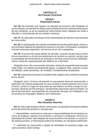 18
CAPÍTULO VI
Da Proteção Contratual
SEÇÃO I
Disposições Gerais
	 Art. 46. Os contratos que regulam as relações de consumo não obrigarão os
consumidores, se não lhes for dada a oportunidade de tomar conhecimento prévio
de seu conteúdo, ou se os respectivos instrumentos forem redigidos de modo a
dificultar a compreensão de seu sentido e alcance.
	 Art. 47. As cláusulas contratuais serão interpretadas de maneira mais favorável
ao consumidor.
	 Art. 48. As declarações de vontade constantes de escritos particulares, recibos e
pré-contratos relativos às relações de consumo vinculam o fornecedor, ensejando
inclusive execução específica, nos termos do art. 84 e parágrafos.
	 Art. 49. O consumidor pode desistir do contrato, no prazo de sete dias a contar
de sua assinatura ou do ato de recebimento do produto ou serviço, sempre que
a contratação de fornecimento de produtos e serviços ocorrer fora do estabeleci-
mento comercial, especialmente por telefone ou a domicílio.
	 Parágrafo único. Se o consumidor exercitar o direito de arrependimento previsto
neste artigo, os valores eventualmente pagos, a qualquer título, durante o prazo
de reflexão, serão devolvidos, de imediato, monetariamente atualizados.
	 Art. 50. A garantia contratual é complementar à legal e será conferida mediante
termo escrito.
	 Parágrafo único. O termo de garantia ou equivalente deve ser padronizado e
esclarecer, de maneira adequada, em que consiste a mesma garantia, bem como
a forma, o prazo e o lugar em que pode ser exercitada e os ônus a cargo do con-
sumidor, devendo ser-lhe entregue, devidamente preenchido pelo fornecedor, no
ato do fornecimento, acompanhado de manual de instrução, de instalação e uso
do produto em linguagem didática, com ilustrações.
SEÇÃO II
Das Cláusulas Abusivas
	 Art. 51. São nulas de pleno direito, entre outras, as cláusulas contratuais relativas
ao fornecimento de produtos e serviços que:
	 I - impossibilitem, exonerem ou atenuem a responsabilidade do fornecedor por
vícios de qualquer natureza dos produtos e serviços ou impliquem renúncia ou
disposição de direitos. Nas relações de consumo entre o fornecedor e o consumi-
dor-pessoa jurídica, a indenização poderá ser limitada, em situações justificáveis;
	 II - subtraiam ao consumidor a opção de reembolso da quantia já paga, nos
casos previstos neste Código;
Fundação Procon-SP – Código de Proteção e Defesa do Consumidor
 