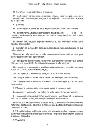 19
	 III - transfiram responsabilidades a terceiros;
	 IV - estabeleçam obrigações consideradas iníquas, abusivas, que coloquem o
consumidor em desvantagem exagerada, ou sejam incompatíveis com a boa-fé
ou a equidade;
	 V - (Vetado);
	 VI - estabeleçam inversão do ônus da prova em prejuízo do consumidor;
	 VII - determinem a utilização compulsória de arbitragem;		 VIII - im-
ponham representante para concluir ou realizar outro negócio jurídico pelo
consumidor;
	 IX - deixem ao fornecedor a opção de concluir ou não o contrato, embora obri-
gando o consumidor;
	 X - permitam ao fornecedor, direta ou indiretamente, variação do preço de ma-
neira unilateral;
	 XI - autorizem o fornecedor a cancelar o contrato unilateralmente, sem que igual
direito seja conferido ao consumidor;
	 XII - obriguem o consumidor a ressarcir os custos de cobrança de sua obriga-
ção, sem que igual direito lhe seja conferido contra o fornecedor;
	 XIII - autorizem o fornecedor a modificar unilateralmente o conteúdo ou a qua-
lidade do contrato, após sua celebração;
	 XIV - infrinjam ou possibilitem a violação de normas ambientais;
	 XV - estejam em desacordo com o sistema de proteção ao consumidor;
	 XVI - possibilitem a renúncia do direito de indenização por benfeitorias
necessárias.
	 § 1º Presume-se exagerada, entre outros casos, a vantagem que:
	 I - ofende os princípios fundamentais do sistema jurídico a que pertence;
	 II - restringe direitos ou obrigações fundamentais inerentes à natureza do con-
trato, de tal modo a ameaçar seu objeto ou equilíbrio contratual;
	 III - se mostra excessivamente onerosa para o consumidor, considerando-se a
natureza e conteúdo do contrato, o interesse das partes e outras circunstâncias
peculiares ao caso.
	 § 2º A nulidade de uma cláusula contratual abusiva não invalida o contrato, exceto
quando de sua ausência, apesar dos esforços de integração, decorrer ônus excessivo
a qualquer das partes.
	 § 3º (Vetado).
Fundação Procon-SP – Código de Proteção e Defesa do Consumidor
 