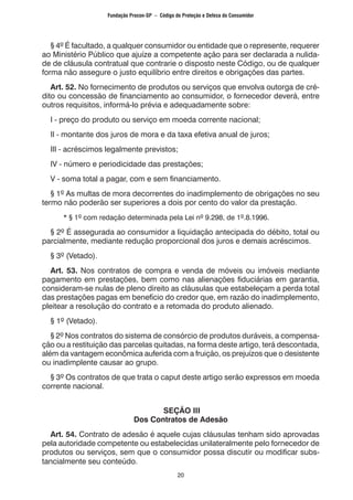 20
	 § 4º É facultado, a qualquer consumidor ou entidade que o represente, requerer
ao Ministério Público que ajuíze a competente ação para ser declarada a nulida-
de de cláusula contratual que contrarie o disposto neste Código, ou de qualquer
forma não assegure o justo equilíbrio entre direitos e obrigações das partes.
	 Art. 52. No fornecimento de produtos ou serviços que envolva outorga de cré-
dito ou concessão de financiamento ao consumidor, o fornecedor deverá, entre
outros requisitos, informá-lo prévia e adequadamente sobre:
	 I - preço do produto ou serviço em moeda corrente nacional;
	 II - montante dos juros de mora e da taxa efetiva anual de juros;
	 III - acréscimos legalmente previstos;
	 IV - número e periodicidade das prestações;
	 V - soma total a pagar, com e sem financiamento.
	 § 1º As multas de mora decorrentes do inadimplemento de obrigações no seu
termo não poderão ser superiores a dois por cento do valor da prestação.
		 * § 1º com redação determinada pela Lei nº 9.298, de 1º.8.1996.
	 § 2º É assegurada ao consumidor a liquidação antecipada do débito, total ou
parcialmente, mediante redução proporcional dos juros e demais acréscimos.
	 § 3º (Vetado).
	 Art. 53. Nos contratos de compra e venda de móveis ou imóveis mediante
pagamento em prestações, bem como nas alienações fiduciárias em garantia,
consideram-se nulas de pleno direito as cláusulas que estabeleçam a perda total
das prestações pagas em benefício do credor que, em razão do inadimplemento,
pleitear a resolução do contrato e a retomada do produto alienado.
	 § 1º (Vetado).
	 § 2º Nos contratos do sistema de consórcio de produtos duráveis, a compensa-
ção ou a restituição das parcelas quitadas, na forma deste artigo, terá descontada,
além da vantagem econômica auferida com a fruição, os prejuízos que o desistente
ou inadimplente causar ao grupo.
	 § 3º Os contratos de que trata o caput deste artigo serão expressos em moeda
corrente nacional.
SEÇÃO III
Dos Contratos de Adesão
	 Art. 54. Contrato de adesão é aquele cujas cláusulas tenham sido aprovadas
pela autoridade competente ou estabelecidas unilateralmente pelo fornecedor de
produtos ou serviços, sem que o consumidor possa discutir ou modificar subs-
tancialmente seu conteúdo.
Fundação Procon-SP – Código de Proteção e Defesa do Consumidor
 