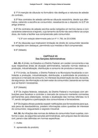 21
	 § 1º A inserção de cláusula no formulário não desfigura a natureza de adesão
do contrato.
	 § 2º Nos contratos de adesão admite-se cláusula resolutória, desde que alter-
nativa, cabendo a escolha ao consumidor, ressalvando-se o disposto no § 2º do
artigo anterior.
	 § 3º Os contratos de adesão escritos serão redigidos em termos claros e com
caracteres ostensivos e legíveis, cujo tamanho da fonte não será inferior ao corpo
doze, de modo a facilitar sua compreensão pelo consumidor.
		 * § 3º com redação determinada pela Lei nº 11.785, de 22.9.2008.
	 § 4º As cláusulas que implicarem limitação de direito do consumidor deverão
ser redigidas com destaque, permitindo sua imediata e fácil compreensão.
	 § 5º (Vetado).
CAPÍTULO VII
Das Sanções Administrativas
	 Art. 55. A União, os Estados e o Distrito Federal, em caráter concorrente e nas
suas respectivas áreas de atuação administrativa, baixarão normas relativas à
produção, industrialização, distribuição e consumo de produtos e serviços.
	 § 1º A União, os Estados, o Distrito Federal e os Municípios fiscalizarão e con-
trolarão a produção, industrialização, distribuição, a publicidade de produtos e
serviços e o mercado de consumo, no interesse da preservação da vida, da saúde,
da segurança, da informação e do bem-estar do consumidor, baixando as normas
que se fizerem necessárias.
	 § 2º (Vetado).
	 § 3º Os órgãos federais, estaduais, do Distrito Federal e municipais com atri-
buições para fiscalizar e controlar o mercado de consumo manterão comissões
permanentes para elaboração, revisão e atualização das normas referidas no §
1º, sendo obrigatória a participação dos consumidores e fornecedores.
	 § 4º Os órgãos oficiais poderão expedir notificações aos fornecedores para que,
sob pena de desobediência, prestem informações sobre questões de interesse
do consumidor, resguardado o segredo industrial.
	 Art. 56. As infrações das normas de defesa do consumidor ficam sujeitas, con-
forme o caso, às seguintes sanções administrativas, sem prejuízo das de natureza
civil, penal e das definidas em normas específicas:
	 I - multa;
	 II - apreensão do produto;
Fundação Procon-SP – Código de Proteção e Defesa do Consumidor
 