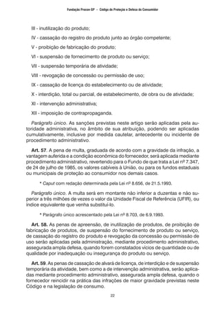 22
	 III - inutilização do produto;
	 IV - cassação do registro do produto junto ao órgão competente;
	 V - proibição de fabricação do produto;
	 VI - suspensão de fornecimento de produto ou serviço;
	 VII - suspensão temporária de atividade;
	 VIII - revogação de concessão ou permissão de uso;
	 IX - cassação de licença do estabelecimento ou de atividade;
	 X - interdição, total ou parcial, de estabelecimento, de obra ou de atividade;
	 XI - intervenção administrativa;
	 XII - imposição de contrapropaganda.
	 Parágrafo único. As sanções previstas neste artigo serão aplicadas pela au-
toridade administrativa, no âmbito de sua atribuição, podendo ser aplicadas
cumulativamente, inclusive por medida cautelar, antecedente ou incidente de
procedimento administrativo.
	 Art. 57. A pena de multa, graduada de acordo com a gravidade da infração, a
vantagem auferida e a condição econômica do fornecedor, será aplicada mediante
procedimento administrativo, revertendo para o Fundo de que trata a Lei nº 7.347,
de 24 de julho de 1985, os valores cabíveis à União, ou para os fundos estaduais
ou municipais de proteção ao consumidor nos demais casos.
		 * Caput com redação determinada pela Lei nº 8.656, de 21.5.1993.
	 Parágrafo único. A multa será em montante não inferior a duzentas e não su-
perior a três milhões de vezes o valor da Unidade Fiscal de Referência (UFIR), ou
índice equivalente que venha substituí-lo.
		 * Parágrafo único acrescentado pela Lei nº 8.703, de 6.9.1993.
	 Art. 58. As penas de apreensão, de inutilização de produtos, de proibição de
fabricação de produtos, de suspensão do fornecimento de produto ou serviço,
de cassação do registro do produto e revogação da concessão ou permissão de
uso serão aplicadas pela administração, mediante procedimento administrativo,
assegurada ampla defesa, quando forem constatados vícios de quantidade ou de
qualidade por inadequação ou insegurança do produto ou serviço.
	 Art. 59. As penas de cassação de alvará de licença, de interdição e de suspensão
temporária da atividade, bem como a de intervenção administrativa, serão aplica-
das mediante procedimento administrativo, assegurada ampla defesa, quando o
fornecedor reincidir na prática das infrações de maior gravidade previstas neste
Código e na legislação de consumo.
Fundação Procon-SP – Código de Proteção e Defesa do Consumidor
 