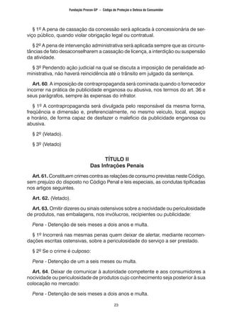 23
	 § 1º A pena de cassação da concessão será aplicada à concessionária de ser-
viço público, quando violar obrigação legal ou contratual.
	 § 2º A pena de intervenção administrativa será aplicada sempre que as circuns-
tâncias de fato desaconselharem a cassação de licença, a interdição ou suspensão
da atividade.
	 § 3º Pendendo ação judicial na qual se discuta a imposição de penalidade ad-
ministrativa, não haverá reincidência até o trânsito em julgado da sentença.
	 Art. 60. A imposição de contrapropaganda será cominada quando o fornecedor
incorrer na prática de publicidade enganosa ou abusiva, nos termos do art. 36 e
seus parágrafos, sempre às expensas do infrator.
	 § 1º A contrapropaganda será divulgada pelo responsável da mesma forma,
freqüência e dimensão e, preferencialmente, no mesmo veículo, local, espaço
e horário, de forma capaz de desfazer o malefício da publicidade enganosa ou
abusiva.
	 § 2º (Vetado).
	 § 3º (Vetado)
TÍTULO II
Das Infrações Penais
	 Art. 61. Constituem crimes contra as relações de consumo previstas neste Código,
sem prejuízo do disposto no Código Penal e leis especiais, as condutas tipificadas
nos artigos seguintes.
	 Art. 62. (Vetado).
	 Art. 63. Omitir dizeres ou sinais ostensivos sobre a nocividade ou periculosidade
de produtos, nas embalagens, nos invólucros, recipientes ou publicidade:
	 Pena - Detenção de seis meses a dois anos e multa.
	 § 1º Incorrerá nas mesmas penas quem deixar de alertar, mediante recomen-
dações escritas ostensivas, sobre a periculosidade do serviço a ser prestado.
	 § 2º Se o crime é culposo:
	 Pena - Detenção de um a seis meses ou multa.
	 Art. 64. Deixar de comunicar à autoridade competente e aos consumidores a
nocividade ou periculosidade de produtos cujo conhecimento seja posterior à sua
colocação no mercado:
	 Pena - Detenção de seis meses a dois anos e multa.
Fundação Procon-SP – Código de Proteção e Defesa do Consumidor
 