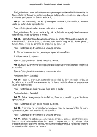 24
	 Parágrafo único. Incorrerá nas mesmas penas quem deixar de retirar do merca-
do, imediatamente quando determinado pela autoridade competente, os produtos
nocivos ou perigosos, na forma deste artigo.
	 Art. 65. Executar serviço de alto grau de periculosidade, contrariando determi-
nação de autoridade competente:
	 Pena - Detenção de seis meses a dois anos e multa.
	 Parágrafo único. As penas deste artigo são aplicáveis sem prejuízo das corres-
pondentes à lesão corporal e à morte.
	 Art. 66. Fazer afirmação falsa ou enganosa, ou omitir informação relevante so-
bre a natureza, característica, qualidade, quantidade, segurança, desempenho,
durabilidade, preço ou garantia de produtos ou serviços:
	 Pena - Detenção de três meses a um ano e multa.
	 § 1º Incorrerá nas mesmas penas quem patrocinar a oferta.
	 § 2º Se o crime é culposo;
	 Pena - Detenção de um a seis meses ou multa.
	 Art. 67. Fazer ou promover publicidade que sabe ou deveria saber ser enganosa
ou abusiva:
	 Pena - Detenção de três meses a um ano e multa.
	 Parágrafo único. (Vetado).
	 Art. 68. Fazer ou promover publicidade que sabe ou deveria saber ser capaz
de induzir o consumidor a se comportar de forma prejudicial ou perigosa a sua
saúde ou segurança:
	 Pena - Detenção de seis meses a dois anos e multa:
	 Parágrafo único. (Vetado).
	 Art. 69. Deixar de organizar dados fáticos, técnicos e científicos que dão base
à publicidade:
	 Pena - Detenção de um a seis meses ou multa.
	 Art. 70. Empregar, na reparação de produtos, peça ou componentes de repo-
sição usados, sem autorização do consumidor:
	 Pena - Detenção de três meses a um ano e multa.
	 Art. 71. Utilizar, na cobrança de dívidas, de ameaça, coação, constrangimento
físico ou moral, afirmações falsas, incorretas ou enganosas ou de qualquer outro
procedimento que exponha o consumidor, injustificadamente, a ridículo ou interfira
com seu trabalho, descanso ou lazer:
Fundação Procon-SP – Código de Proteção e Defesa do Consumidor
 